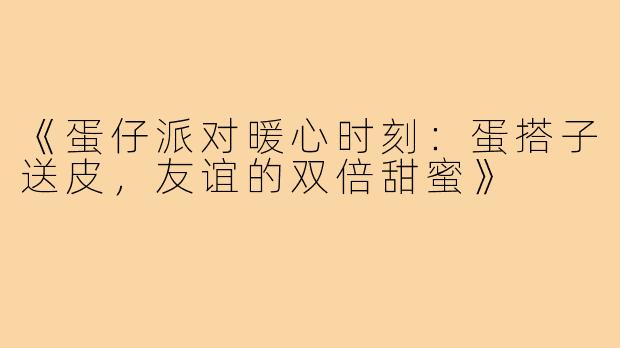 《蛋仔派对暖心时刻：蛋搭子送皮，友谊的双倍甜蜜》