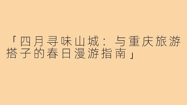 「四月寻味山城：与重庆旅游搭子的春日漫游指南」