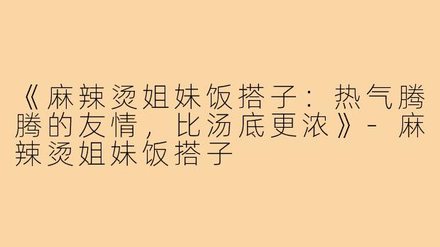 《麻辣烫姐妹饭搭子:热气腾腾的友情,比汤底更浓》-麻辣烫姐妹饭搭子