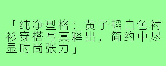 「纯净型格:黄子韬白色衬衫穿搭写真释出,简约中尽显时尚张力」
