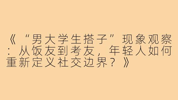 《“男大学生搭子”现象观察：从饭友到考友，年轻人如何重新定义社交边界？》