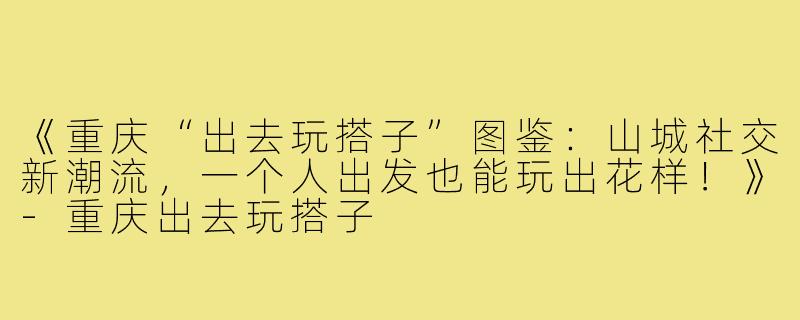 《重庆“出去玩搭子”图鉴：山城社交新潮流，一个人出发也能玩出花样！》-重庆出去玩搭子