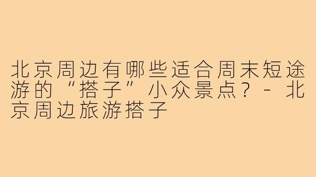 北京周边有哪些适合周末短途游的“搭子”小众景点？