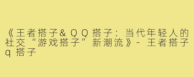 《王者搭子&QQ搭子：当代年轻人的社交“游戏搭子”新潮流》