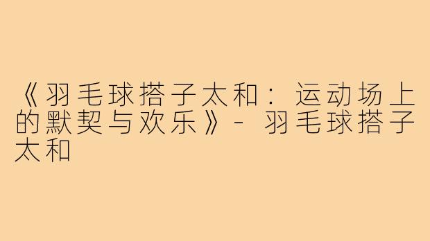 《羽毛球搭子太和:运动场上的默契与欢乐》-羽毛球搭子太和