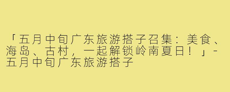「五月中旬广东旅游搭子召集：美食、海岛、古村，一起解锁岭南夏日！」-五月中旬广东旅游搭子