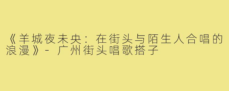 《羊城夜未央：在街头与陌生人合唱的浪漫》-广州街头唱歌搭子