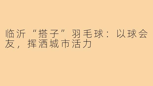 临沂“搭子”羽毛球:以球会友,挥洒城市活力