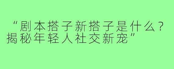 “剧本搭子新搭子是什么?揭秘年轻人社交新宠”