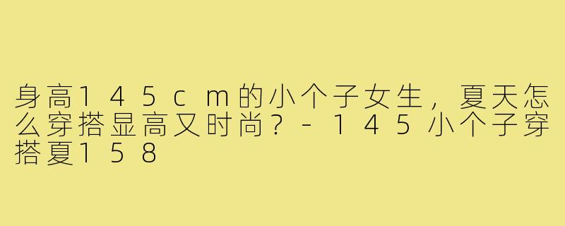 身高145cm的小个子女生,夏天怎么穿搭显高又时尚?-145小个子穿搭夏158
