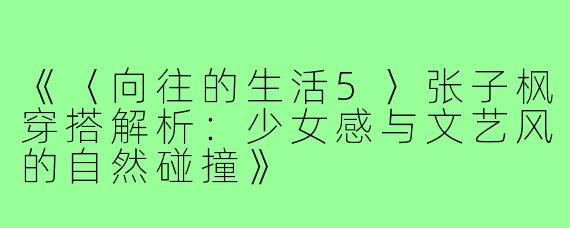 《〈向往的生活5〉张子枫穿搭解析:少女感与文艺风的自然碰撞》