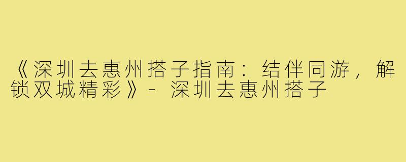 《深圳去惠州搭子指南:结伴同游,解锁双城精彩》-深圳去惠州搭子