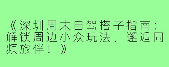 《深圳周末自驾搭子指南：解锁周边小众玩法，邂逅同频旅伴！》