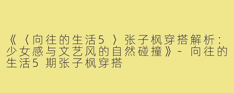 《〈向往的生活5〉张子枫穿搭解析:少女感与文艺风的自然碰撞》-向往的生活5期张子枫穿搭