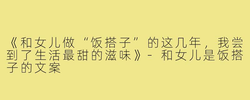 《和女儿做“饭搭子”的这几年，我尝到了生活最甜的滋味》-和女儿是饭搭子的文案