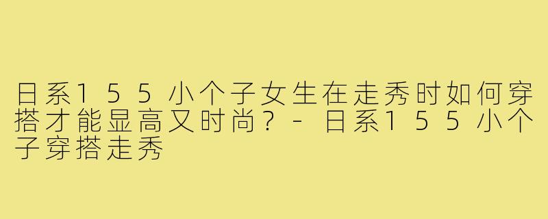 日系155小个子女生在走秀时如何穿搭才能显高又时尚?-日系155小个子穿搭走秀