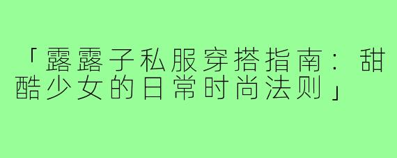 「露露子私服穿搭指南：甜酷少女的日常时尚法则」