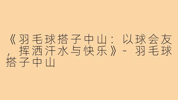 《羽毛球搭子中山：以球会友，挥洒汗水与快乐》-羽毛球搭子中山
