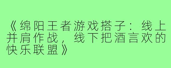 《绵阳王者游戏搭子:线上并肩作战,线下把酒言欢的快乐联盟》