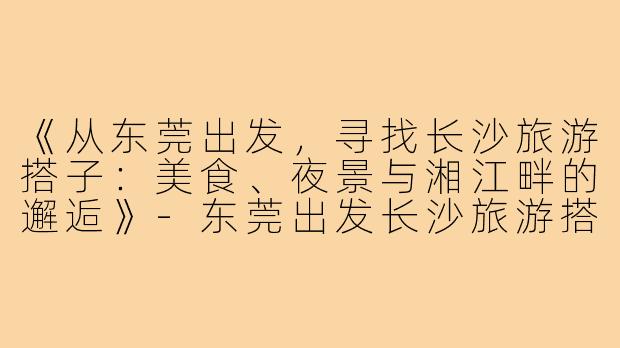 《从东莞出发,寻找长沙旅游搭子:美食、夜景与湘江畔的邂逅》-东莞出发长沙旅游搭子