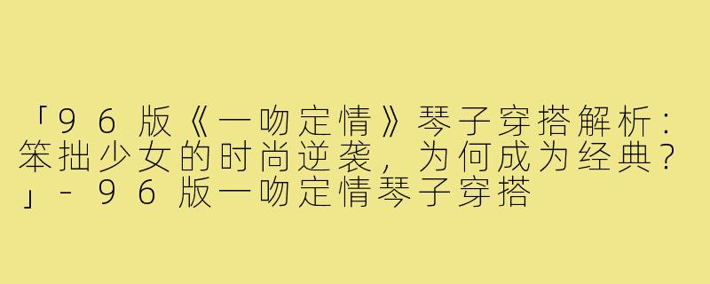 「96版《一吻定情》琴子穿搭解析：笨拙少女的时尚逆袭，为何成为经典？」-96版一吻定情琴子穿搭