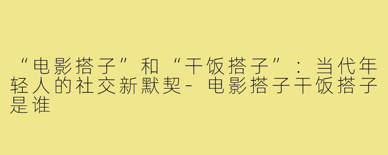 “电影搭子”和“干饭搭子”：当代年轻人的社交新默契-电影搭子干饭搭子是谁