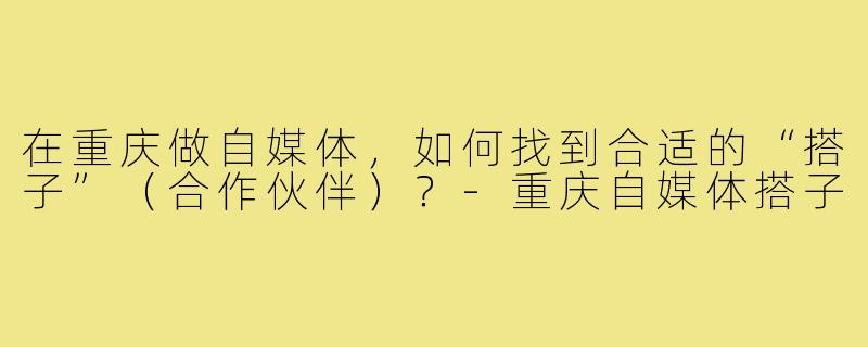 在重庆做自媒体，如何找到合适的“搭子”（合作伙伴）？