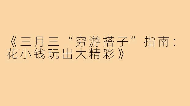 《三月三“穷游搭子”指南：花小钱玩出大精彩》