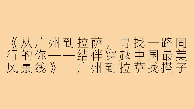 《从广州到拉萨，寻找一路同行的你——结伴穿越中国最美风景线》-广州到拉萨找搭子
