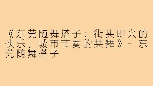 《东莞随舞搭子：街头即兴的快乐，城市节奏的共舞》-东莞随舞搭子