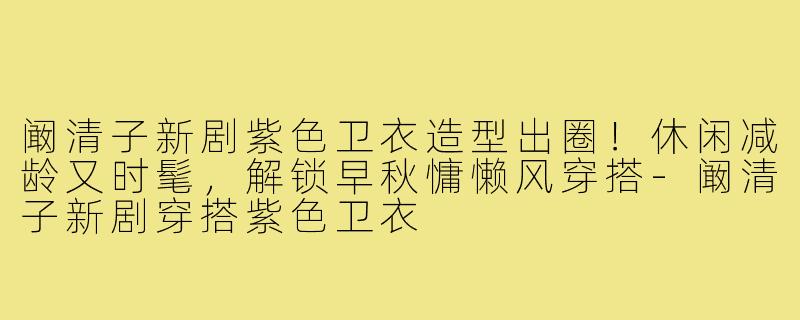 阚清子新剧紫色卫衣造型出圈！休闲减龄又时髦，解锁早秋慵懒风穿搭