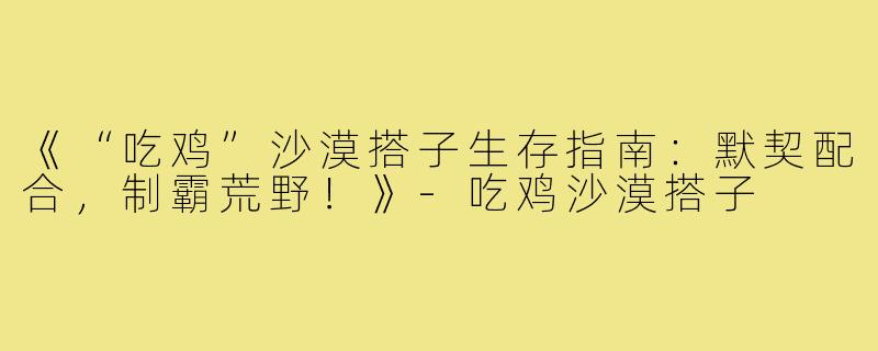 《“吃鸡”沙漠搭子生存指南：默契配合，制霸荒野！》-吃鸡沙漠搭子