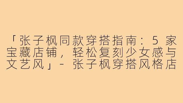 「张子枫同款穿搭指南：5家宝藏店铺，轻松复刻少女感与文艺风」-张子枫穿搭风格店铺图片