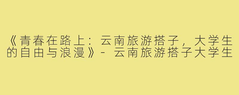 《青春在路上：云南旅游搭子，大学生的自由与浪漫》