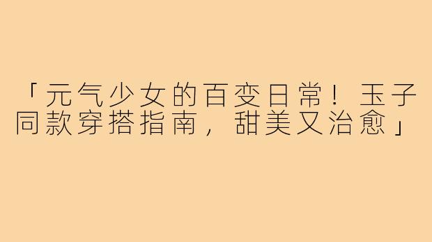 「元气少女的百变日常！玉子同款穿搭指南，甜美又治愈」