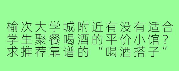 榆次大学城附近有没有适合学生聚餐喝酒的平价小馆？求推荐靠谱的“喝酒搭子”常去的店！
