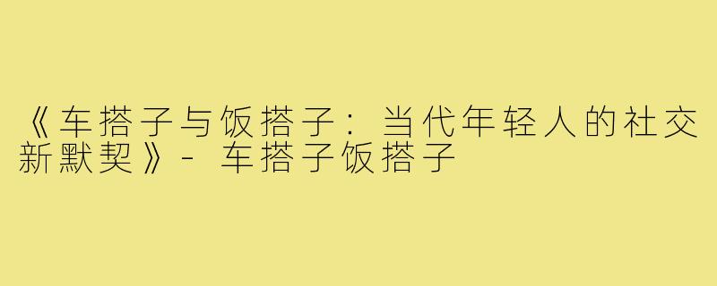 《车搭子与饭搭子：当代年轻人的社交新默契》-车搭子饭搭子