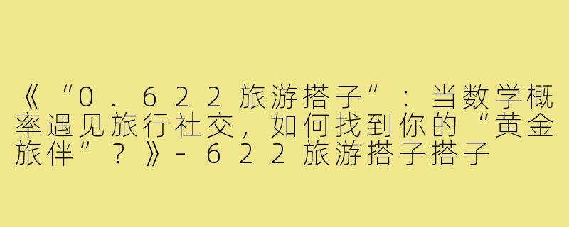 《“0.622旅游搭子”:当数学概率遇见旅行社交,如何找到你的“黄金旅伴”?》-622旅游搭子搭子