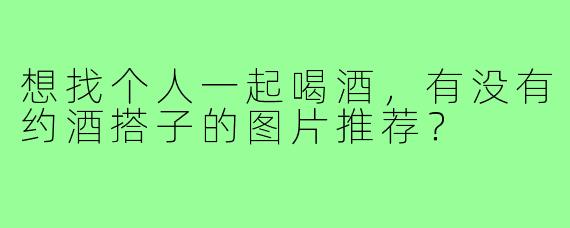 想找个人一起喝酒，有没有约酒搭子的图片推荐？