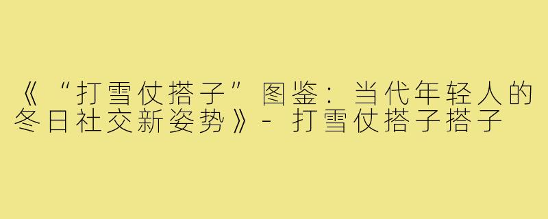 《“打雪仗搭子”图鉴：当代年轻人的冬日社交新姿势》-打雪仗搭子搭子