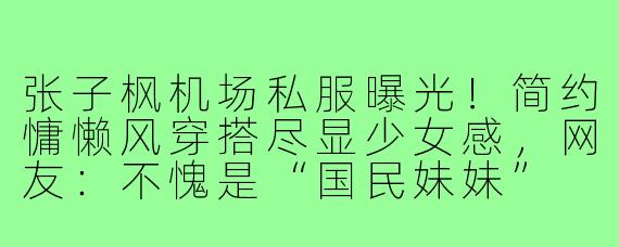 张子枫机场私服曝光!简约慵懒风穿搭尽显少女感,网友:不愧是“国民妹妹”