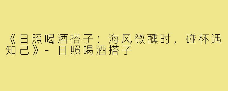 《日照喝酒搭子:海风微醺时,碰杯遇知己》-日照喝酒搭子