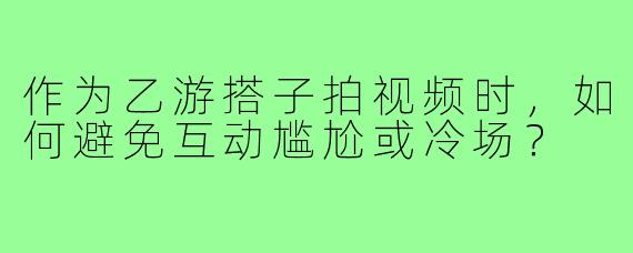 作为乙游搭子拍视频时,如何避免互动尴尬或冷场?