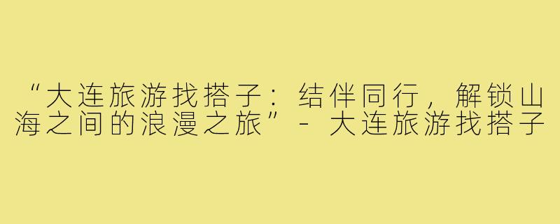 “大连旅游找搭子：结伴同行，解锁山海之间的浪漫之旅”