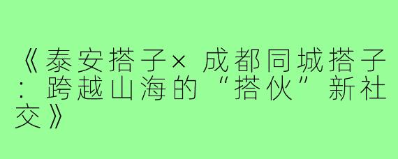 《泰安搭子×成都同城搭子：跨越山海的“搭伙”新社交》