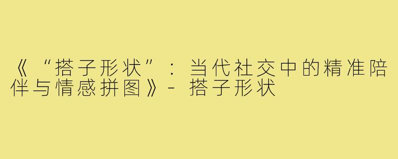 《“搭子形状”：当代社交中的精准陪伴与情感拼图》-搭子形状