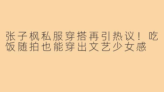 张子枫私服穿搭再引热议!吃饭随拍也能穿出文艺少女感