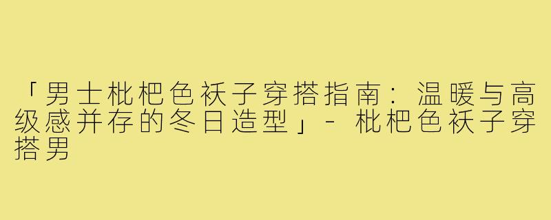 「男士枇杷色袄子穿搭指南：温暖与高级感并存的冬日造型」-枇杷色袄子穿搭男
