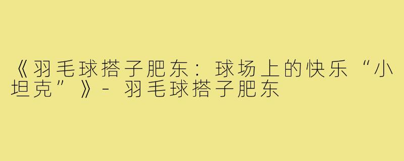 《羽毛球搭子肥东：球场上的快乐“小坦克”》