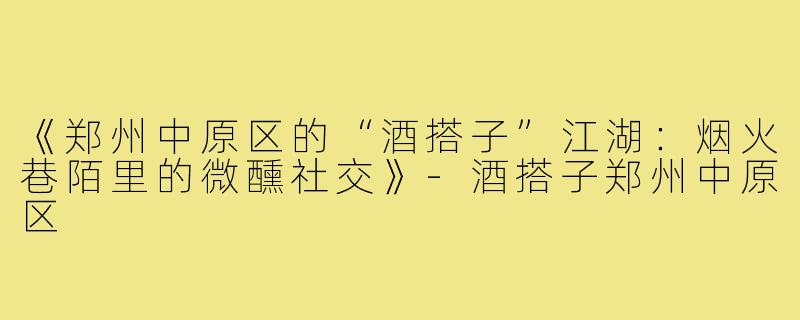 《郑州中原区的“酒搭子”江湖:烟火巷陌里的微醺社交》-酒搭子郑州中原区